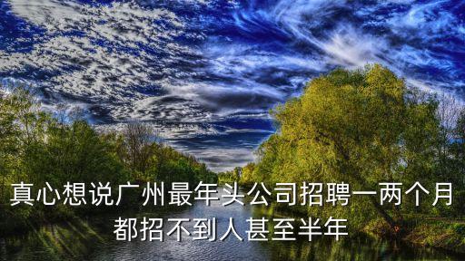 真心想說廣州最年頭公司招聘一兩個月都招不到人甚至半年