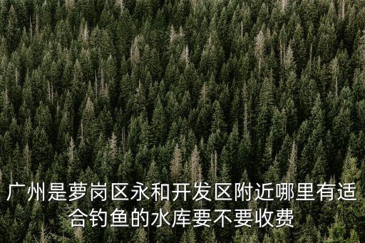 廣州是蘿崗區永和開發區附近哪里有適合釣魚的水庫要不要收費