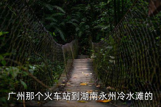 廣州那個火車站到湖南永州冷水灘的