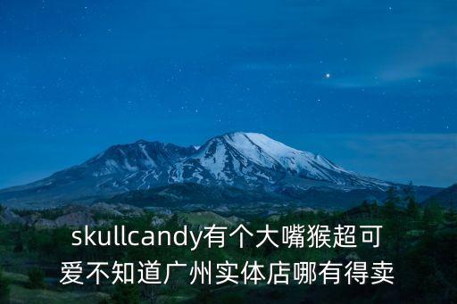 skullcandy有個大嘴猴超可愛不知道廣州實體店哪有得賣