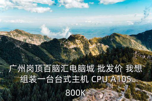 廣州哪里有臺t，廣州崗頂百腦匯電腦城 批發價 我想組裝一臺臺式主機 CPU A105800K