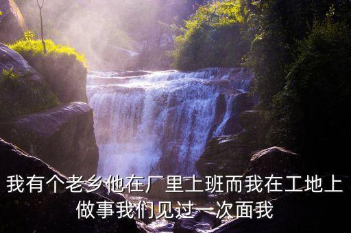 我有個老鄉他在廠里上班而我在工地上做事我們見過一次面我