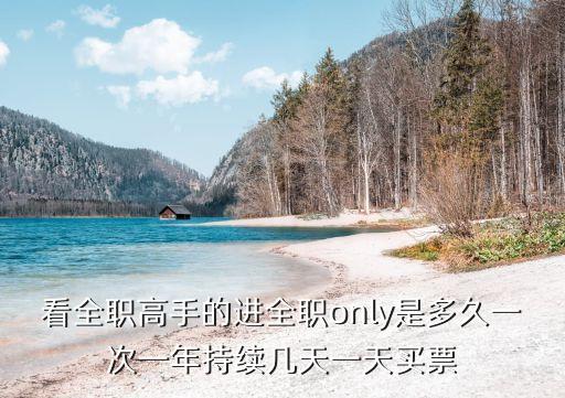 看全職高手的進全職only是多久一次一年持續幾天一天買票