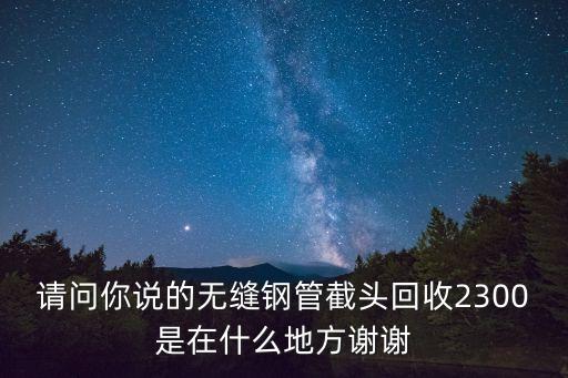 請問你說的無縫鋼管截頭回收2300是在什么地方謝謝