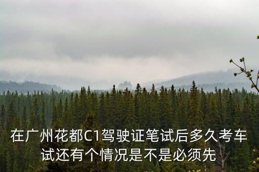 廣州花都科目三考車，在廣州花都C1駕駛證筆試后多久考車試還有個情況是不是必須先
