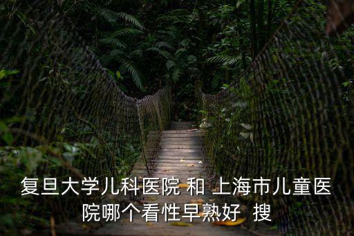 上海市兒童醫(yī)院和復(fù)旦兒科，復(fù)旦大學(xué)兒科醫(yī)院 和 上海市兒童醫(yī)院哪個看性早熟好  搜
