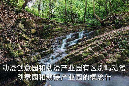 動漫創意園和動漫產業園有區別嗎動漫創意園和動漫產業園的概念什