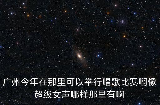 廣州今年在那里可以舉行唱歌比賽啊像超級(jí)女聲哪樣那里有啊