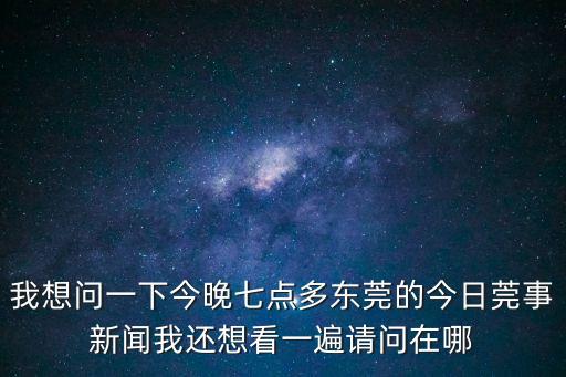 我想問一下今晚七點多東莞的今日莞事新聞我還想看一遍請問在哪