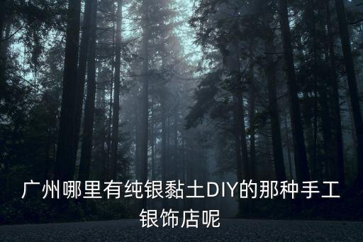 廣州銀飾手工，廣州哪里有純銀黏土DIY的那種手工銀飾店呢