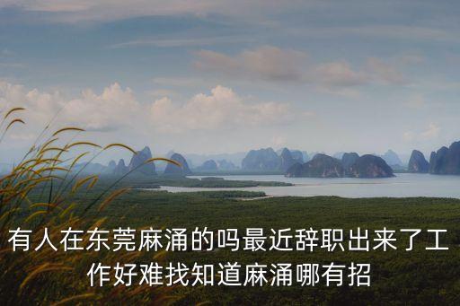 有人在東莞麻涌的嗎最近辭職出來了工作好難找知道麻涌哪有招