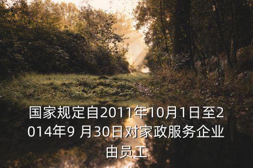 國家規定自2011年10月1日至2014年9 月30日對家政服務企業由員工