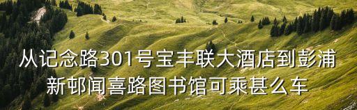 從記念路301號(hào)寶豐聯(lián)大酒店到彭浦新邨聞喜路圖書館可乘甚么車
