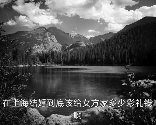 上海市彩禮錢多少錢，在上海結婚到底該給女方家多少彩禮錢啊