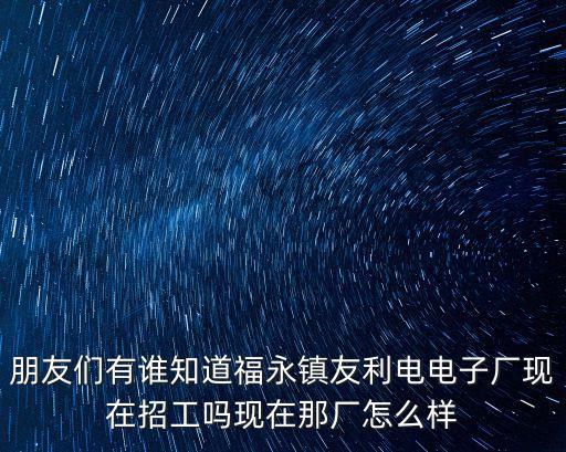 朋友們有誰知道福永鎮友利電電子廠現在招工嗎現在那廠怎么樣