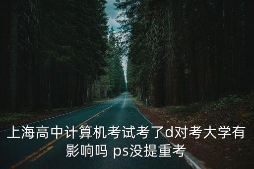上海市高中區統考D檔，上海高中計算機考試考了d對考大學有影響嗎 ps沒提重考