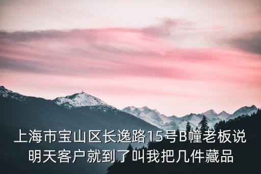 上海市寶山區長逸路15號B幢老板說明天客戶就到了叫我把幾件藏品