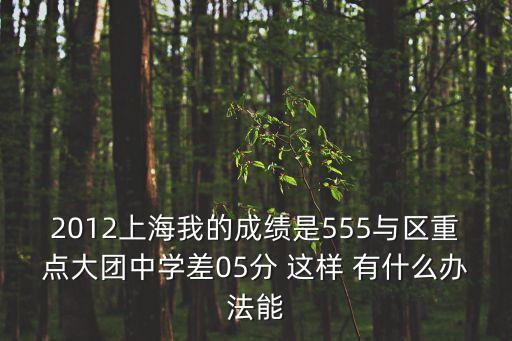 2012上海我的成績是555與區重點大團中學差05分 這樣 有什么辦法能