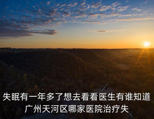 廣州天添潤張烈軍，失眠有一年多了想去看看醫(yī)生有誰知道廣州天河區(qū)哪家醫(yī)院治療失