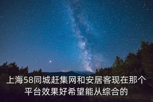 上海58同城趕集網(wǎng)和安居客現(xiàn)在那個(gè)平臺效果好希望能從綜合的