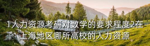 1人力資源考研對數學的要求程度2在上海地區哪所高校的人力資源