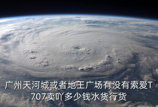 廣州天河城或者地王廣場有沒有索愛T707賣吖多少錢水貨行貨