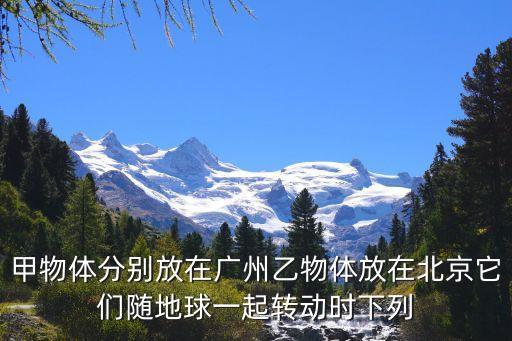 甲物體分別放在廣州乙物體放在北京它們隨地球一起轉動時下列