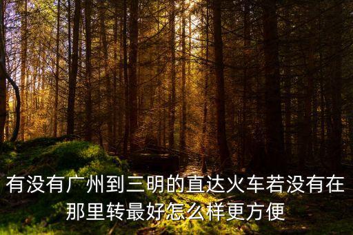 廣州至三明列車時(shí)刻表，有沒(méi)有廣州到三明的直達(dá)火車若沒(méi)有在那里轉(zhuǎn)最好怎么樣更方便