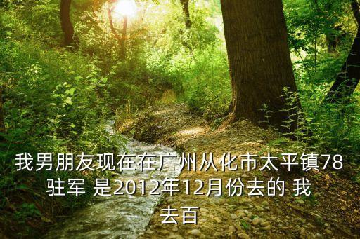 我男朋友現在在廣州從化市太平鎮78駐軍 是2012年12月份去的 我去百
