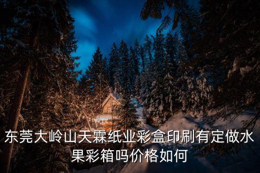 東莞大嶺山天霖紙業彩盒印刷有定做水果彩箱嗎價格如何