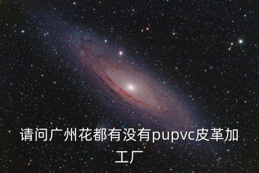 廣州合成革廠，請問廣州花都有沒有pupvc皮革加工廠