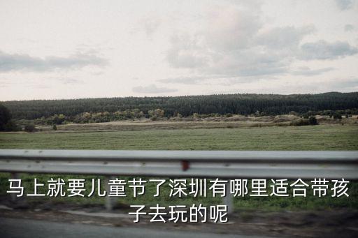 東莞深圳有適合親子活動的地方嗎，馬上就要兒童節了深圳有哪里適合帶孩子去玩的呢