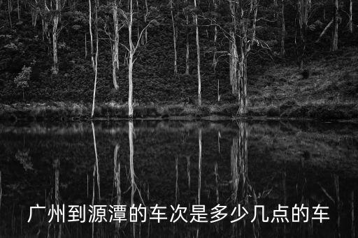 廣州到源潭的車次是多少幾點的車