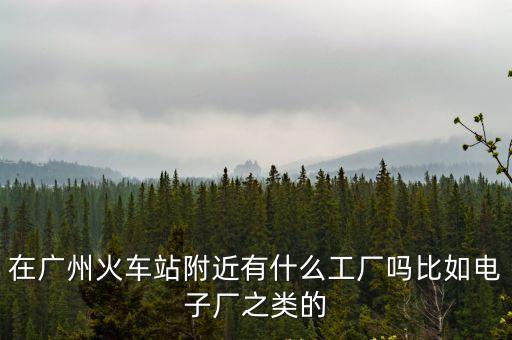 廣州火車站有工廠嗎，廣州火車站旁邊有廠嗎