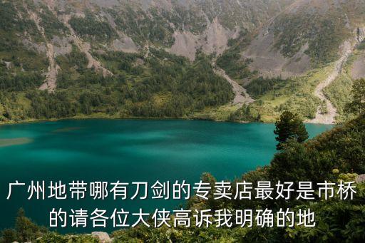 廣州那里買龍泉刀，廣州地帶哪有刀劍的專賣店最好是市橋的請各位大俠高訴我明確的地