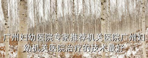 廣州婦幼陳力，廣州婦幼醫院專家推薦機關醫院廣州婦幼機關醫院治療的技術最好