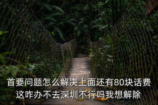 首要問題怎么解決上面還有80塊話費這咋辦不去深圳不行嗎我想解除