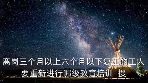 離崗三個月以上六個月以下復工的工人要重新進行哪級教育培訓  搜