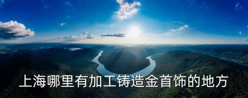 上海市沙金飾品制造廠，上海哪里有加工鑄造金首飾的地方