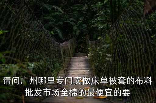 請問廣州哪里專門賣做床單被套的布料批發市場全棉的最便宜的要