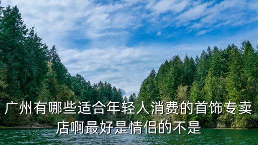 廣州有哪些適合年輕人消費的首飾專賣店啊最好是情侶的不是