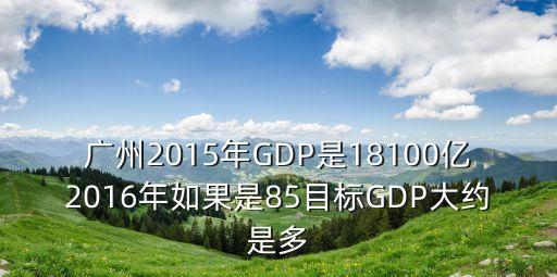 廣州國民2015，廣州2015年GDP18100億2016年目標是8GDP大約是多少呢  搜