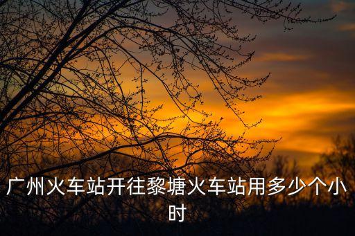 廣州到黎塘高鐵時間，廣州南站到黎塘動車明天還有票嗎