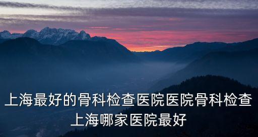 上海最好的骨科檢查醫(yī)院醫(yī)院骨科檢查上海哪家醫(yī)院最好