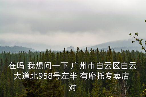 廣州白云大道北殼牌，在嗎 我想問一下 廣州市白云區白云大道北958號左半 有摩托專賣店 對
