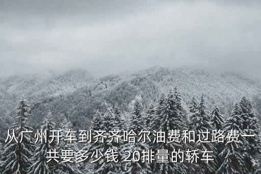 從廣州開車到齊齊哈爾油費和過路費一共要多少錢 20排量的轎車