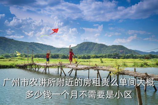 廣州農(nóng)講所附件住宿，廣州市農(nóng)講所附近的房租貴么單間大概多少錢一個月不需要是小區(qū)
