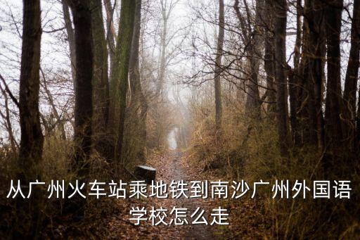 從廣州火車站乘地鐵到南沙廣州外國語學校怎么走