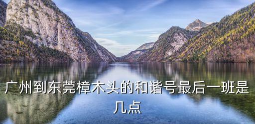 廣州東到樟木頭的和諧，廣州到東莞樟木頭的和諧號最后一班是幾點