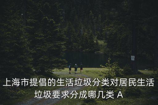 上海市提倡的生活垃圾分類對(duì)居民生活垃圾要求分成哪幾類 A
